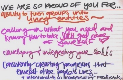 an index card written by a friend that says, We are so proud of you for...ability to turn groups into living entities...calling in what you need and knowing how to take SUCH good care of yourself...developing and integrating your skills...consistently crafting programs that enrich other people's lives and intentionally incorporating feedback.